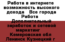 Работа в интернете, возможность высокого дохода - Все города Работа » Дополнительный заработок и сетевой маркетинг   . Кемеровская обл.,Ленинск-Кузнецкий г.